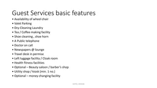 Guest Services basic features
• Availability of wheel chair
• Valet Parking
• Dry-Cleaning Laundry
• Tea / Coffee making facility
• Shoe cleaning , shoe horn
• A Public telephone
• Doctor on call
• Newspapers @ lounge
• Travel desk in permise
• Left luggage facility / Cloak room
• Health fitness facilities
• Optional – Beauty saloon / barber’s shop
• Utility shop / kiosk (min. 1 no.)
• Optional – money changing facility
HOTEL DESIGN
 