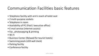 Communication Facilities basic features
• Telephone facility with arm’s reach of toilet seat
• 2 multi-purpose sockets
• Telephone in room
• Availability of PC (Paid / executive office)
• E-mail service (internet access)
• Fax , photocopying & printing
• Wi-Fi
• Business Center (Relaxed for tourist hotels)
• Swimming pools (LED wall clock)
• Parking facility
• Conference facility
HOTEL DESIGN
 