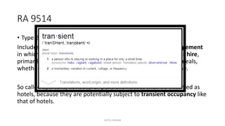RA 9514
• Type B, No. 1 – Hotels
Includes buildings or groups of building under the same management
in which there are more than 15 sleeping accommodations for hire,
primarily used for transients who are lodged with or without meals,
whether designated as a hotel, inn, motel or by any other name.
So called apartelle, condotel or pensions houses shall be classified as
hotels, because they are potentially subject to transient occupancy like
that of hotels.
HOTEL DESIGN
 