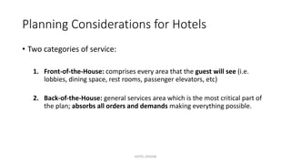 Planning Considerations for Hotels
• Two categories of service:
1. Front-of-the-House: comprises every area that the guest will see (i.e.
lobbies, dining space, rest rooms, passenger elevators, etc)
2. Back-of-the-House: general services area which is the most critical part of
the plan; absorbs all orders and demands making everything possible.
HOTEL DESIGN
 