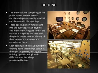 • The entire volume comprising of the
public spaces and the vertical
circulation is punctuated by small 45
cm diameter circular openings.
• These openings allow natural light
into the public spaces at daytime
and are made of frit glass so that the
exterior is purposely not seen and
the public spaces have an identity of
their own once one enters and
experiences them.
• Each opening is lit by LEDs during the
evening hours that change colour as
the night progresses, making the
building dynamic as it glows in
different hues like a large
punctuated lantern.
LIGHTING
 