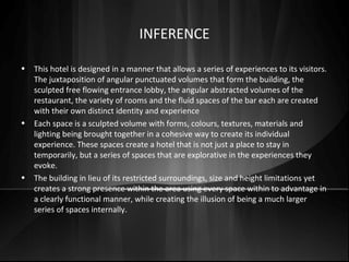 INFERENCE
• This hotel is designed in a manner that allows a series of experiences to its visitors.
The juxtaposition of angular punctuated volumes that form the building, the
sculpted free flowing entrance lobby, the angular abstracted volumes of the
restaurant, the variety of rooms and the fluid spaces of the bar each are created
with their own distinct identity and experience
• Each space is a sculpted volume with forms, colours, textures, materials and
lighting being brought together in a cohesive way to create its individual
experience. These spaces create a hotel that is not just a place to stay in
temporarily, but a series of spaces that are explorative in the experiences they
evoke.
• The building in lieu of its restricted surroundings, size and height limitations yet
creates a strong presence within the area using every space within to advantage in
a clearly functional manner, while creating the illusion of being a much larger
series of spaces internally.
 
