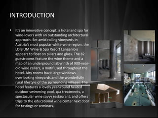 INTRODUCTION
• It's an innovative concept: a hotel and spa for
wine-lovers with an outstanding architectural
approach. Set amid rolling vineyards in
Austria's most popular white-wine region, the
LOISIUM Wine & Spa Resort Langenlois
appears to float on pillars and glass. The 82
guestrooms feature the wine theme and a
map of an underground labyrinth of 900-year-
old wine cellars, a motif used throughout the
hotel. Airy rooms have large windows
overlooking vineyards and the wonderfully
rural lifestyle of the surrounding villages. The
hotel features a lovely year-round heated
outdoor swimming pool, spa treatments, a
spectacular wine savvy restaurant, and offers
trips to the educational wine center next door
for tastings or seminars.
 