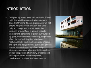 INTRODUCTION
• Designed by noted New York architect Steven
Holl, this world-renowned wine- center is
already attracting its own pilgrims, drawn not
only to its spectacular look but also to its
unique concept as a spa for vinophiles.
Loisium's ground floor is almost entirely
transparent, consisting of pillars surrounded
by glass, which creates a hovering, suspended
effect for the building that sits above.
Featuring Holl’s trademark interplay of space
and light, the design hotel’s public and private
spaces are dominated by a few design
elements: abundant glass and latticework, as
well as a repetition of similarly proportioned
rectangular forms in windowpanes,
doorframes, counters, and even mirrors.
 