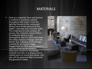 MATERIALS
• Cork as a material, form and texture
is realized in numerous details
throughout the resort, from the
lighting fixtures in the restaurant
dining room to the texture of the
lobby’s staircase and concrete walls.
This emphasis on cork echoes, of
course, the Loisium's raison d’être –
to celebrate wine in a spa
atmosphere. But it’s more than that –
the lobby rejoices in design with the
Kiesler Eck, a display of furnishings
created for art maven Peggy
Guggenheim in 1942 and available as
reproductions by the modern
Wittmann Carpentry Workshop.
Colored concrete in a unique hue (a
combination of ochre and adobe red)
sets off the greenery that surrounds
the glassed-in lobby.
 