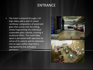 • The hotel is entered through a 24'
high lobby with a wall of varied
rectilinear composition of wood and
glass that curves into the ceiling,
slowly fragmenting into individual
suspended glass cuboids, creating a
sculptural effect. The small lobby
space is perceived with openness by
virtue of its volume and its extension
into an open coffee shop that is
segregated by low pink glass
partitions.
ENTRANCE
 