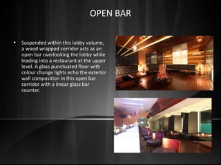 • Suspended within this lobby volume,
a wood wrapped corridor acts as an
open bar overlooking the lobby while
leading into a restaurant at the upper
level. A glass punctuated floor with
colour change lights echo the exterior
wall composition in this open bar
corridor with a linear glass bar
counter.
OPEN BAR
 