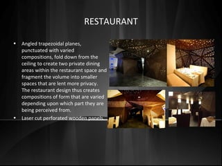 • Angled trapezoidal planes,
punctuated with varied
compositions, fold down from the
ceiling to create two private dining
areas within the restaurant space and
fragment the volume into smaller
spaces that are lent more privacy.
The restaurant design thus creates
compositions of form that are varied
depending upon which part they are
being perceived from.
• Laser cut perforated wooden panels.
RESTAURANT
 