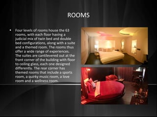 ROOMS
• Four levels of rooms house the 63
rooms, with each floor having a
judicial mix of twin bed and double
bed configurations, along with a suite
and a themed room. The rooms thus
offer a wide range of experiences.
The suites are cantilevered out at the
front corner of the building with floor
to ceiling glass, each one designed
differently. The rear corner has
themed rooms that include a sports
room, a quirky music room, a love
room and a wellness room.
 