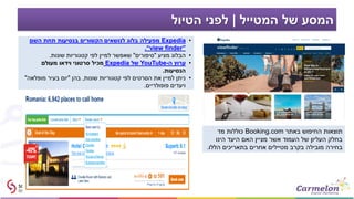 ‫המטייל‬ ‫של‬ ‫המסע‬|‫הטיול‬ ‫לפני‬
‫באתר‬ ‫החיפוש‬ ‫תוצאות‬Booking.com‫מד‬ ‫כוללות‬
‫הינו‬ ‫היעד‬ ‫האם‬ ‫מציין‬ ‫אשר‬ ‫העמוד‬ ‫של‬ ‫העליון‬ ‫בחלק‬
‫הללו‬ ‫בתאריכים‬ ‫אחרים‬ ‫מטיילים‬ ‫בקרב‬ ‫מובילה‬ ‫בחירה‬.
•Expedia‫השם‬ ‫תחת‬ ‫בנסיעות‬ ‫הקשורים‬ ‫לנושאים‬ ‫בלוג‬ ‫מפעילה‬
“view finder”.
•‫מציע‬ ‫הבלוג‬"‫סיפורים‬"‫שונות‬ ‫קטגוריות‬ ‫לפי‬ ‫למיין‬ ‫שאפשר‬.
•‫ה‬ ‫ערוץ‬-YouTube‫של‬Expedia‫מעולם‬ ‫וידאו‬ ‫סרטוני‬ ‫מכיל‬
‫הנסיעות‬.
•‫שונות‬ ‫קטגוריות‬ ‫לפי‬ ‫הסרטים‬ ‫את‬ ‫למיין‬ ‫ניתן‬,‫בהן‬"‫מופלאה‬ ‫בעיר‬ ‫יום‬"
‫פופולריים‬ ‫ויעדים‬.
 