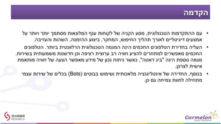 ‫הקדמה‬
•‫הטכנולוגית‬ ‫ההתקדמות‬ ‫עם‬,‫על‬ ‫ויותר‬ ‫יותר‬ ‫מסתמך‬ ‫המלונאות‬ ‫ענף‬ ‫לקוחות‬ ‫של‬ ‫הקניה‬ ‫מסע‬
‫החיפוש‬ ‫תהליך‬ ‫לאורך‬ ‫דיגיטליים‬ ‫אמצעים‬,‫המחקר‬,‫ההזמנה‬ ‫ביצוע‬,‫והעזיבה‬ ‫השהות‬.
•‫העליה‬‫ביותר‬ ‫הרלוונטית‬ ‫הטכנולוגית‬ ‫המגמה‬ ‫הינה‬ ‫החכמים‬ ‫הטלפונים‬ ‫בחדירת‬.‫הטלפונים‬
‫רב‬ ‫חוויה‬ ‫להציע‬ ‫למתחרים‬ ‫מאפשרים‬ ‫החכמים‬‫ערוצית‬‫בשירות‬ ‫משמעותית‬ ‫חדשנות‬ ‫וכן‬ ‫רציפה‬.
‫הינה‬ ‫נוספת‬ ‫מגמה‬"‫דאטה‬ ‫ביג‬",‫מותאמת‬ ‫חוויה‬ ‫של‬ ‫הצעה‬ ‫מאפשר‬ ‫מידע‬ ‫של‬ ‫נכון‬ ‫ניתוח‬ ‫כאשר‬
‫לצרכן‬ ‫אישית‬.
•‫בנוסף‬,‫בבוטים‬ ‫ושימוש‬ ‫מלאכותית‬ ‫אינטליגנציה‬ ‫של‬ ‫החדירה‬(Bots)‫עצמי‬ ‫שירות‬ ‫של‬ ‫בכלים‬
‫כן‬ ‫גם‬ ‫צמיחה‬ ‫לחוות‬ ‫מתחילה‬.
 