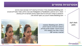‫מתחרים‬ ‫אסטרטגיות‬
•Booking.com‫על‬ ‫החברתית‬ ‫במדיה‬ ‫משתמשת‬-‫צרכנים‬ ‫בקרב‬ ‫מעורבות‬ ‫לייצר‬ ‫מנת‬.
•‫למשל‬,‫ב‬ ‫מהתוכן‬ ‫הרבה‬-Facebook‫וב‬-Instagram‫טיולים‬ ‫סביב‬ ‫נסוב‬,‫אוהבים‬ ‫שמטיילים‬ ‫מאחר‬
‫על‬ ‫החברתיות‬ ‫ברשתות‬ ‫להשתמש‬-‫בנסיעות‬ ‫לדון‬ ‫או‬ ‫מנסיעות‬ ‫בחוויות‬ ‫לשתף‬ ‫מנת‬.
•Booking.com‫אלה‬ ‫לשיחות‬ ‫מוסף‬ ‫ערך‬ ‫להעניק‬ ‫שואפת‬.
‫ב‬-2015,Booking.com‫השתמשה‬
‫על‬ ‫החברתיות‬ ‫ברשתות‬-‫להזמין‬ ‫מנת‬
‫מטיולים‬ ‫שלהם‬ ‫תמונות‬ ‫להעביר‬ ‫צרכנים‬.
‫הללו‬ ‫התמונות‬ ‫את‬ ‫הפכה‬ ‫החברה‬
‫בפורמט‬ ‫לאנימציה‬GIF.
‫דעת‬ ‫חוות‬
‫ותוכן‬
 