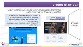 ‫מתחרים‬ ‫אסטרטגיות‬
•‫בצרכן‬ ‫או‬ ‫בנוסע‬ ‫להתמקדות‬ ‫בנוסף‬,‫המקצועי‬ ‫לסקטור‬ ‫גם‬ ‫מענה‬ ‫מעניקים‬ ‫המתחרים‬
‫נסיעות‬ ‫סוכני‬ ‫הכולל‬,‫ומלונות‬ ‫חברות‬ ‫של‬ ‫טיולים‬ ‫מנהלי‬.
Booking.com‫מציעה‬
‫נסיעות‬ ‫לסוכני‬ ‫פלטפורמה‬
•‫ב‬-2015,Booking.com‫הפלטפורמה‬ ‫את‬ ‫השיקה‬
Booking.com for Business‫שירות‬ ‫המעניקה‬
‫מדיניות‬ ‫שלהם‬ ‫לחברות‬ ‫אין‬ ‫אשר‬ ‫עסקיים‬ ‫לנוסעים‬
‫פורמלית‬ ‫נסיעות‬.
•‫החברה‬ ‫לפי‬,‫במסגרת‬ ‫הינן‬ ‫באתר‬ ‫מההזמנות‬ ‫חמישית‬
‫עסקים‬ ‫נסיעות‬.
‫שירותים‬
‫מקצועיים‬
 