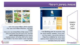 ‫דיגיטלי‬ ‫בשיווק‬ ‫מגמות‬
‫התאמה‬
‫אישית‬
‫ו‬"‫ביג‬
‫דאטה‬"
‫של‬ ‫האינטרנט‬ ‫אתר‬Booking.com‫מכיל‬
"‫איזור‬‫פרטי‬"‫את‬ ‫לבחור‬ ‫לגולשים‬ ‫המאפשר‬
‫עתידיות‬ ‫הזמנות‬ ‫עבור‬ ‫שלהם‬ ‫ההעדפות‬.
‫של‬ ‫האיזור‬ ‫תחת‬Trips for a Lifetime,
‫בהתאם‬ ‫אישית‬ ‫בהתאמה‬ ‫טיול‬ ‫מציע‬ ‫האתר‬
‫מועדפים‬ ‫ויעדים‬ ‫עניין‬ ‫לתחומי‬.
‫בספטמבר‬2016,Hilton‫פיצ‬ ‫השיקה‬'‫חדש‬ ‫ר‬
‫באפליקציה‬Hilton HHonors‫השם‬ ‫תחת‬Fun
Finder.
‫הפיצ‬'‫כ‬ ‫משמש‬ ‫ר‬‫פרטי‬ ‫טיולים‬ ‫מדריך‬‫מפות‬ ‫מציע‬ ‫אשר‬
‫מפורטות‬,‫במלון‬ ‫המתקיימים‬ ‫לאירועים‬ ‫בנוגע‬ ‫מידע‬
‫מיוחדות‬ ‫והצעות‬‫הלקוח‬ ‫להעדפות‬ ‫בהתאם‬.
‫באמצעות‬ ‫הגעתם‬ ‫לפני‬ ‫שאלון‬ ‫למלא‬ ‫יכולים‬ ‫לקוחות‬
‫ה‬ ‫של‬ ‫אישית‬ ‫התאמה‬ ‫לצורך‬ ‫האפליקציה‬-Fun Finder
‫השהיה‬ ‫במהלך‬.
 