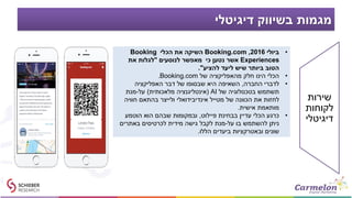 ‫דיגיטלי‬ ‫בשיווק‬ ‫מגמות‬
•‫ביולי‬2016,Booking.com‫הכלי‬ ‫את‬ ‫השיקה‬Booking
Experiences‫לנוסעים‬ ‫מאפשר‬ ‫כי‬ ‫נטען‬ ‫אשר‬"‫את‬ ‫לגלות‬
‫להציע‬ ‫ליעד‬ ‫שיש‬ ‫ביותר‬ ‫הטוב‬."
•‫של‬ ‫מהאפליקציה‬ ‫חלק‬ ‫הינו‬ ‫הכלי‬Booking.com.
•‫החברה‬ ‫לדברי‬,‫האפליקציה‬ ‫דבר‬ ‫של‬ ‫שבסופו‬ ‫היא‬ ‫השאיפה‬
‫של‬ ‫בטכנולוגיה‬ ‫תשתמש‬AI(‫מלאכותית‬ ‫אינטליגנציה‬)‫על‬-‫מנת‬
‫חוויה‬ ‫בהתאם‬ ‫ולייצר‬ ‫אינדיבידואלי‬ ‫מטייל‬ ‫של‬ ‫הכוונה‬ ‫את‬ ‫לחזות‬
‫אישית‬ ‫מותאמת‬.
•‫פיילוט‬ ‫בבחינת‬ ‫עדיין‬ ‫הכלי‬ ‫כרגע‬,‫הוטמע‬ ‫הוא‬ ‫שבהם‬ ‫ובמקומות‬
‫על‬ ‫בו‬ ‫להשתמש‬ ‫ניתן‬-‫באתרים‬ ‫לכרטיסים‬ ‫מידית‬ ‫גישה‬ ‫לקבל‬ ‫מנת‬
‫הללו‬ ‫ביעדים‬ ‫ובאטרקציות‬ ‫שונים‬.
‫שירות‬
‫לקוחות‬
‫דיגיטלי‬
 