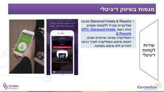 ‫דיגיטלי‬ ‫בשיווק‬ ‫מגמות‬
•Starwood Hotels & Resorts‫מציעה‬
‫נאמנים‬ ‫ללקוחות‬ ‫מובייל‬ ‫אפליקציית‬
‫השם‬ ‫תחת‬SPG: Starwood Hotels
& Resorts.
•‫שונים‬ ‫שירותים‬ ‫מציעה‬ ‫האפליקציה‬,
‫כניסה‬ ‫לצורך‬ ‫באפליקציה‬ ‫שימוש‬ ‫דוגמת‬
‫במפתח‬ ‫שימוש‬ ‫ללא‬ ‫לחדרים‬. ‫שירות‬
‫לקוחות‬
‫דיגיטלי‬
 