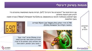 ‫דיגיטלי‬ ‫בשיווק‬ ‫מגמות‬
‫האינטרנט‬
‫של‬
‫הדברים‬
‫חברת‬Disney‫מציעה‬"‫קסם‬ ‫צמידי‬"
‫לפשט‬ ‫מסייעים‬ ‫אשר‬ ‫חיישנים‬ ‫המכילים‬
‫סוגיה‬ ‫כל‬ ‫על‬ ‫המתחם‬ ‫בתוך‬ ‫הפעילות‬ ‫את‬
–‫המתחם‬ ‫בתוך‬ ‫תנועה‬,‫אוכל‬ ‫הזמנת‬
‫ועוד‬.
‫של‬ ‫ההתרחבות‬ ‫עם‬"‫הדברים‬ ‫של‬ ‫האינטרנט‬( "IoT),‫כדי‬ ‫באינטרנט‬ ‫משתמשות‬ ‫נסיעות‬ ‫חברות‬
‫מיוחדות‬ ‫והצעות‬ ‫תוכן‬ ‫להציע‬.
‫וב‬ ‫לבישה‬ ‫בטכנולוגיה‬ ‫לשימוש‬ ‫נוסף‬-beacons,‫גם‬Echo‫של‬Amazon"(Alexa)"‫תאוצה‬ ‫צוברת‬
‫המלונאות‬ ‫בענף‬.
4,748‫במלון‬ ‫המלון‬ ‫חדרי‬Wynn Las Vegas‫מצוידים‬
‫של‬ ‫הקולית‬ ‫בתכונה‬Amazon(Echo.)
 