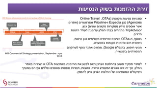 ‫הנסיעות‬ ‫בשוק‬ ‫ההזמנות‬ ‫זירת‬
•‫מקוונות‬ ‫נסיעות‬ ‫סוכנויות‬(OTAs,Online Travel
Agencies)‫כגון‬Expedia‫ו‬-Priceline‫ואגרגטורים‬(‫אתרים‬
‫שונים‬ ‫מקוונים‬ ‫ממקורות‬ ‫מידע‬ ‫אוספים‬ ‫אשר‬)‫כגון‬
TripAdvisor‫הזמנת‬ ‫לעודד‬ ‫מנת‬ ‫על‬ ‫המלון‬ ‫בבתי‬ ‫מתחרים‬
‫חדרים‬.
•‫בנוסף‬,‫ה‬-OTAs‫טיסות‬ ‫כגון‬ ‫משלימים‬ ‫שירותים‬ ‫מציעים‬,
‫במסעדה‬ ‫מקומות‬ ‫והזמנת‬ ‫רכב‬ ‫השכרת‬.
•‫חיפוש‬ ‫מנועי‬,‫בהובלת‬Google,‫לשחקנים‬ ‫נוסף‬ ‫אתגר‬ ‫מהווים‬
‫בתעשייה‬ ‫המסורתיים‬.
‫מקור‬:IHG Commercial Strategy presentation, September
2016
•‫באמצעות‬ ‫ההזמנה‬ ‫את‬ ‫לבצע‬ ‫האם‬ ‫הצרכן‬ ‫בהחלטת‬ ‫חשוב‬ ‫תפקיד‬ ‫למחיר‬OTA‫באתר‬ ‫ישירות‬ ‫או‬
‫המלון‬,‫היחיד‬ ‫המשפיע‬ ‫הגורם‬ ‫אינו‬ ‫זה‬ ‫אך‬.‫הטבות‬,‫במערך‬ ‫הם‬ ‫אף‬ ‫נכללים‬ ‫ובונוסים‬ ‫נאמנות‬ ‫תכניות‬
‫להזמין‬ ‫היכן‬ ‫הצרכן‬ ‫החלטת‬ ‫על‬ ‫המשפיעים‬ ‫השיקולים‬.
 