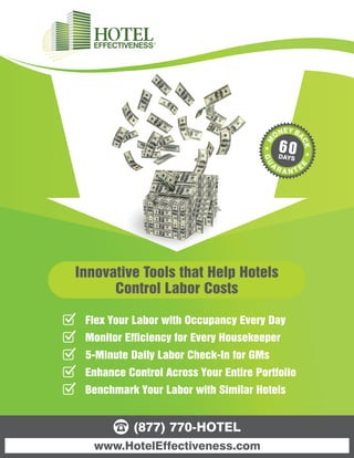 60
                                         DAYS




Innovative Tools that Help Hotels
      Control Labor Costs

 Flex Your Labor with Occupancy Every Day
 Monitor Efficiency for Every Housekeeper
 5-Minute Daily Labor Check-In for GMs
 Enhance Control Across Your Entire Portfolio
 Benchmark Your Labor with Similar Hotels


           (877) 770-HOTEL
   www.HotelEffectiveness.com
 