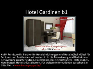 Hotel Gardinen b1
KMM Furniture Ihr Partner für Hoteleinrichtungen und Hotelmöbel Möbel für
Senioren und Residences. wir weiterhin in die Renovierung und Badezimmer
Renovierung zu unterstützen. Hotelmöbel, Hoteleinrichtungen, Hotelmöbel ,
Hotelbetten, Hotelschlüsselkarten. Für weitere Informationen besuchen Sie
bitte hier: - www.kmm-gruppe.de/
 