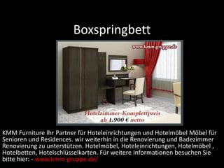 Boxspringbett
KMM Furniture Ihr Partner für Hoteleinrichtungen und Hotelmöbel Möbel für
Senioren und Residences. wir weiterhin in die Renovierung und Badezimmer
Renovierung zu unterstützen. Hotelmöbel, Hoteleinrichtungen, Hotelmöbel ,
Hotelbetten, Hotelschlüsselkarten. Für weitere Informationen besuchen Sie
bitte hier: - www.kmm-gruppe.de/
 