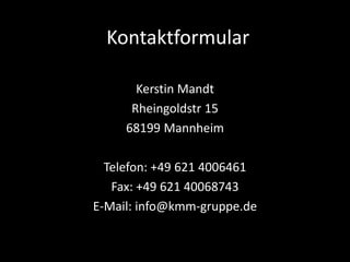 Kerstin Mandt
Rheingoldstr 15
68199 Mannheim
Telefon: +49 621 4006461
Fax: +49 621 40068743
E-Mail: info@kmm-gruppe.de
Kontaktformular
 