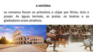 os romanos foram os primeiros a viajar por férias, ócio e
prazer. As águas termais, as praias, os teatros e os
gladiadores eram atrativos.
 