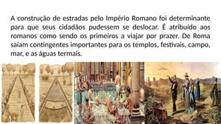A construção de estradas pelo Império Romano foi determinante
para que seus cidadãos pudessem se deslocar. É atribuído aos
romanos como sendo os primeiros a viajar por prazer. De Roma
saíam contingentes importantes para os templos, festivais, campo,
mar, e as águas termais.
 