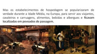 Mas os estabelecimentos de hospedagem se popularizaram de
verdade durante a Idade Média, na Europa, para servir aos viajantes,
cavaleiros e carruagens, alimentos, bebidas e albergues e ficavam
localizadas em povoados de passagem.
 