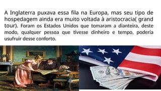 A Inglaterra puxava essa fila na Europa, mas seu tipo de
hospedagem ainda era muito voltada à aristocracia( grand
tour). Foram os Estados Unidos que tomaram a dianteira, deste
modo, qualquer pessoa que tivesse dinheiro e tempo, poderia
usufruir desse conforto.
 