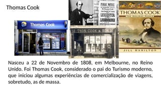 Nasceu a 22 de Novembro de 1808, em Melbourne, no Reino
Unido. Foi Thomas Cook, considerado o pai do Turismo moderno,
que iniciou algumas experiências de comercialização de viagens,
sobretudo, as de massa.
Thomas Cook
 