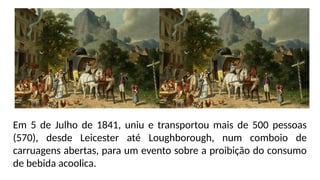 Em 5 de Julho de 1841, uniu e transportou mais de 500 pessoas
(570), desde Leicester até Loughborough, num comboio de
carruagens abertas, para um evento sobre a proibição do consumo
de bebida acoolica.
 