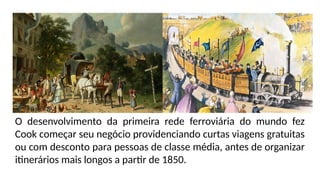 O desenvolvimento da primeira rede ferroviária do mundo fez
Cook começar seu negócio providenciando curtas viagens gratuitas
ou com desconto para pessoas de classe média, antes de organizar
itinerários mais longos a partir de 1850.
 