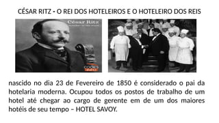 nascido no dia 23 de Fevereiro de 1850 é considerado o pai da
hotelaria moderna. Ocupou todos os postos de trabalho de um
hotel até chegar ao cargo de gerente em de um dos maiores
hotéis de seu tempo – HOTEL SAVOY.
CÉSAR RITZ - O REI DOS HOTELEIROS E O HOTELEIRO DOS REIS
 