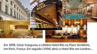 Em 1898, César inaugurou o célebre Hotel Ritz na Place Vendôme,
em Paris, França. Em seguida (1906) abriu o Hotel Ritz em Londres...
 