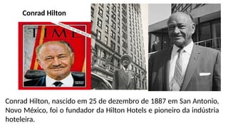 Conrad Hilton
Conrad Hilton, nascido em 25 de dezembro de 1887 em San Antonio,
Novo México, foi o fundador da Hilton Hotels e pioneiro da indústria
hoteleira.
 