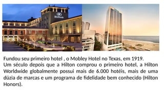 Um século depois que a Hilton comprou o primeiro hotel, a Hilton
Worldwide globalmente possui mais de 6.000 hotéis, mais de uma
dúzia de marcas e um programa de fidelidade bem conhecido (Hilton
Honors).
Fundou seu primeiro hotel , o Mobley Hotel no Texas, em 1919.
 