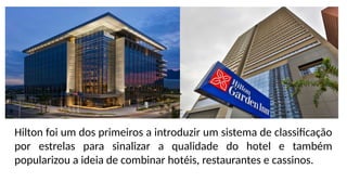 Hilton foi um dos primeiros a introduzir um sistema de classificação
por estrelas para sinalizar a qualidade do hotel e também
popularizou a ideia de combinar hotéis, restaurantes e cassinos.
 
