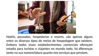 Hotéis, pousadas, hospedarias e resorts, são apenas alguns
entre os diversos tipos de meios de hospedagem que existem.
Embora todos esses estabelecimentos comerciais ofereçam
estadia para turistas e viajantes no mundo todo, há diferenças
tanto na sua nomenclatura quanto nos serviços que prestam.
 
