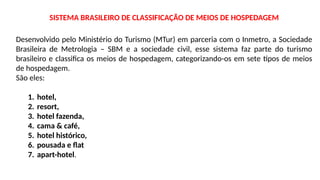 SISTEMA BRASILEIRO DE CLASSIFICAÇÃO DE MEIOS DE HOSPEDAGEM
Desenvolvido pelo Ministério do Turismo (MTur) em parceria com o Inmetro, a Sociedade
Brasileira de Metrologia – SBM e a sociedade civil, esse sistema faz parte do turismo
brasileiro e classifica os meios de hospedagem, categorizando-os em sete tipos de meios
de hospedagem.
São eles:
1. hotel,
2. resort,
3. hotel fazenda,
4. cama & café,
5. hotel histórico,
6. pousada e flat
7. apart-hotel.
 
