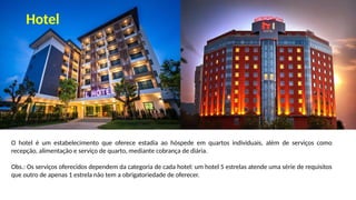 O hotel é um estabelecimento que oferece estadia ao hóspede em quartos individuais, além de serviços como
recepção, alimentação e serviço de quarto, mediante cobrança de diária.
Obs.: Os serviços oferecidos dependem da categoria de cada hotel: um hotel 5 estrelas atende uma série de requisitos
que outro de apenas 1 estrela não tem a obrigatoriedade de oferecer.
Hotel
 