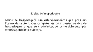Meios de hospedagens
Meios de hospedagens são estabelecimentos que possuem
licença das autoridades competentes para prestar serviço de
hospedagem e que seja administrado comercialmente por
empresas do ramo hoteleiro.
 