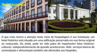 O que mais chama a atenção neste meio de hospedagem é sua instalação: um
hotel histórico está situado em uma edificação preservada em sua forma original
ou restaurada. Ou ainda, pode ter sido palco de importantes fatos histórico-
culturais, independentemente de quando aconteceram. Nele, serviços básicos de
acomodação e alimentação também são oferecidos aos hóspedes.
Hotel histórico
 