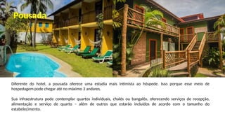Diferente do hotel, a pousada oferece uma estadia mais intimista ao hóspede. Isso porque esse meio de
hospedagem pode chegar até no máximo 3 andares.
Sua infraestrutura pode contemplar quartos individuais, chalés ou bangalôs, oferecendo serviços de recepção,
alimentação e serviço de quarto – além de outros que estarão incluídos de acordo com o tamanho do
estabelecimento.
Pousada
 