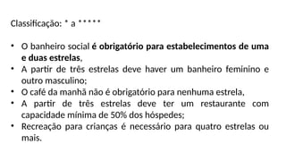 Classificação: * a *****
• O banheiro social é obrigatório para estabelecimentos de uma
e duas estrelas,
• A partir de três estrelas deve haver um banheiro feminino e
outro masculino;
• O café da manhã não é obrigatório para nenhuma estrela,
• A partir de três estrelas deve ter um restaurante com
capacidade mínima de 50% dos hóspedes;
• Recreação para crianças é necessário para quatro estrelas ou
mais.
 