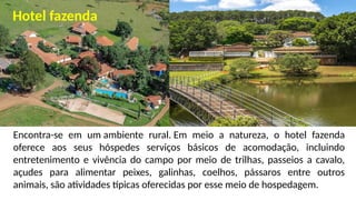Encontra-se em um ambiente rural. Em meio a natureza, o hotel fazenda
oferece aos seus hóspedes serviços básicos de acomodação, incluindo
entretenimento e vivência do campo por meio de trilhas, passeios a cavalo,
açudes para alimentar peixes, galinhas, coelhos, pássaros entre outros
animais, são atividades típicas oferecidas por esse meio de hospedagem.
Hotel fazenda
 