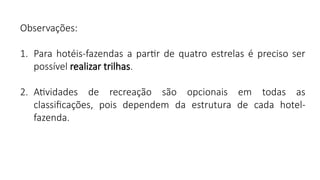 Observações:
1. Para hotéis-fazendas a partir de quatro estrelas é preciso ser
possível realizar trilhas.
2. Atividades de recreação são opcionais em todas as
classificações, pois dependem da estrutura de cada hotel-
fazenda.
 
