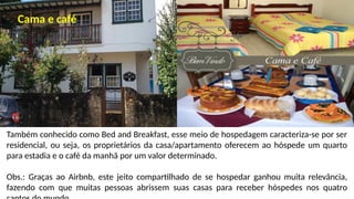 Também conhecido como Bed and Breakfast, esse meio de hospedagem caracteriza-se por ser
residencial, ou seja, os proprietários da casa/apartamento oferecem ao hóspede um quarto
para estadia e o café da manhã por um valor determinado.
Obs.: Graças ao Airbnb, este jeito compartilhado de se hospedar ganhou muita relevância,
fazendo com que muitas pessoas abrissem suas casas para receber hóspedes nos quatro
Cama e café
 