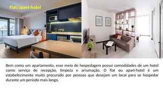 Bem como um apartamento, esse meio de hospedagem possui comodidades de um hotel
como serviço de recepção, limpeza e arrumação. O flat ou apart-hotel é um
estabelecimento muito procurado por pessoas que desejam um local para se hospedar
durante um período mais longo.
Flat/apart-hotel
 