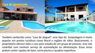 Também conhecido como “casa de aluguel”, esse tipo de hospedagem é muito
popular em pontos turísticos como litoral e regiões de sítios. Basicamente, o
proprietário oferece toda a casa para estadia de um grupo de pessoas, mas não
contribui com nenhum serviço de acomodação ou alimentação. Essas áreas
podem conter opções de lazer, como piscina e quadras esportivas.
Casa de temporada
 